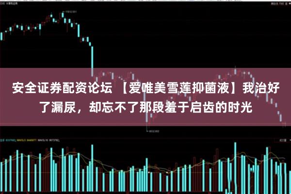 安全证券配资论坛 【爱唯美雪莲抑菌液】我治好了漏尿，却忘不了那段羞于启齿的时光
