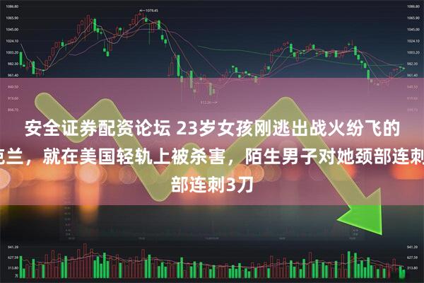 安全证券配资论坛 23岁女孩刚逃出战火纷飞的乌克兰，就在美国轻轨上被杀害，陌生男子对她颈部连刺3刀