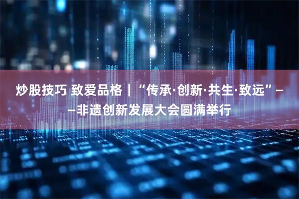 炒股技巧 致爱品格｜“传承·创新·共生·致远”——非遗创新发展大会圆满举行