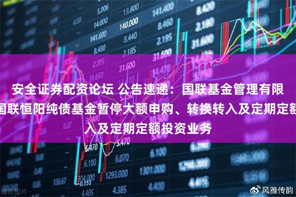 安全证券配资论坛 公告速递：国联基金管理有限公司关于国联恒阳纯债基金暂停大额申购、转换转入及定期定额投资业务