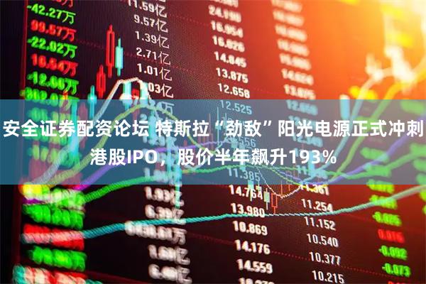 安全证券配资论坛 特斯拉“劲敌”阳光电源正式冲刺港股IPO，股价半年飙升193%
