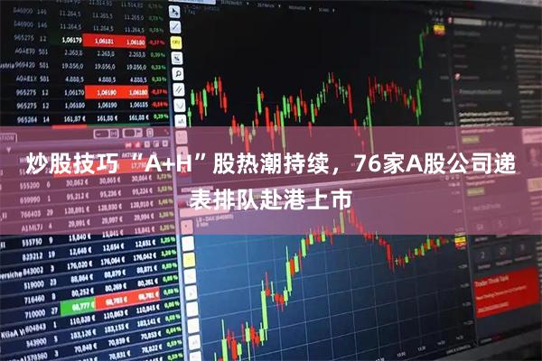 炒股技巧 “A+H”股热潮持续，76家A股公司递表排队赴港上市