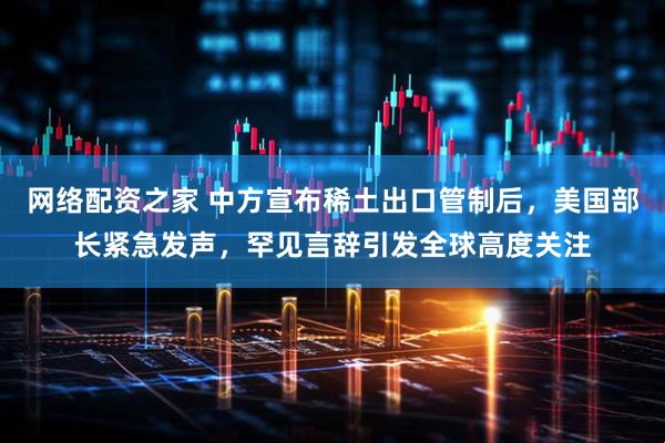 网络配资之家 中方宣布稀土出口管制后，美国部长紧急发声，罕见言辞引发全球高度关注
