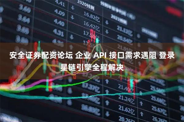 安全证券配资论坛 企业 API 接口需求遇阻 登录星链引擎全程解决