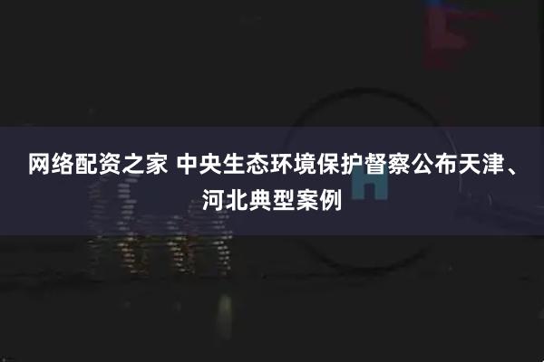 网络配资之家 中央生态环境保护督察公布天津、河北典型案例