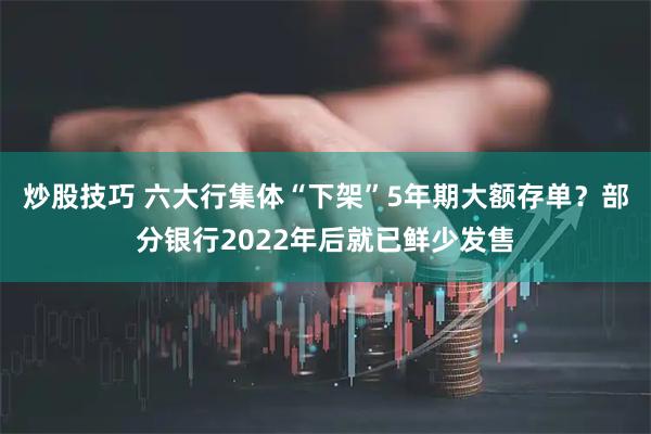 炒股技巧 六大行集体“下架”5年期大额存单？部分银行2022年后就已鲜少发售