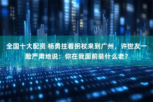 全国十大配资 杨勇拄着拐杖来到广州，许世友一脸严肃地说：你在我面前装什么老？
