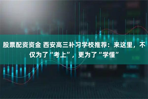 股票配资资金 西安高三补习学校推荐：来这里，不仅为了“考上”，更为了“学懂”