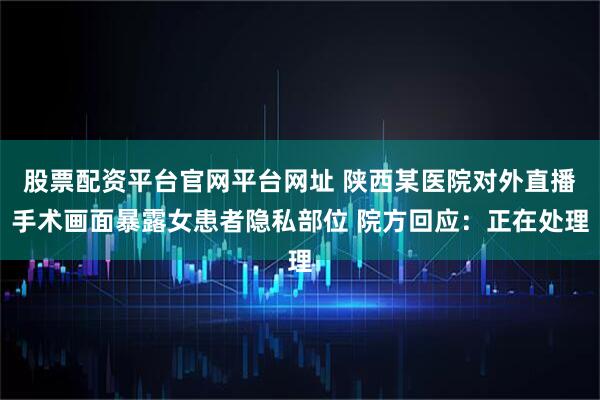 股票配资平台官网平台网址 陕西某医院对外直播手术画面暴露女患者隐私部位 院方回应：正在处理
