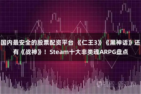 国内最安全的股票配资平台 《仁王3》《黑神话》还有《战神》！Steam十大非类魂ARPG盘点