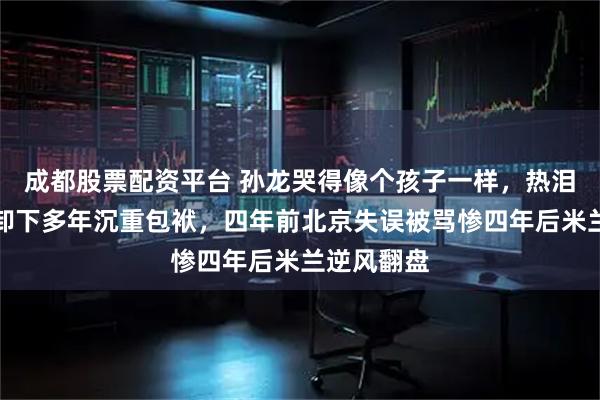 成都股票配资平台 孙龙哭得像个孩子一样，热泪盈眶终于卸下多年沉重包袱，四年前北京失误被骂惨四年后米兰逆风翻盘