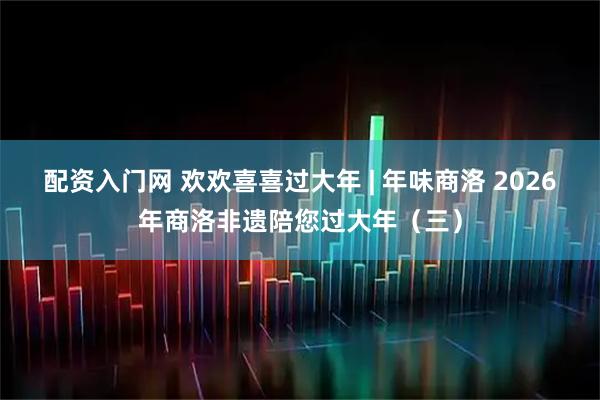 配资入门网 欢欢喜喜过大年 | 年味商洛 2026年商洛非遗陪您过大年（三）