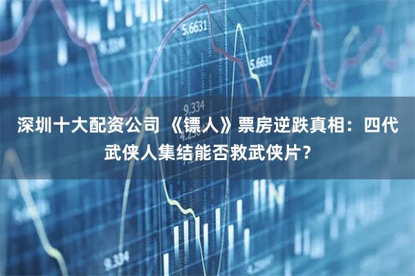 深圳十大配资公司 《镖人》票房逆跌真相：四代武侠人集结能否救武侠片？