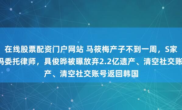 在线股票配资门户网站 马筱梅产子不到一周，S家爆大瓜，S妈委托律师，具俊晔被曝放弃2.2亿遗产、清空社交账号返回韩国
