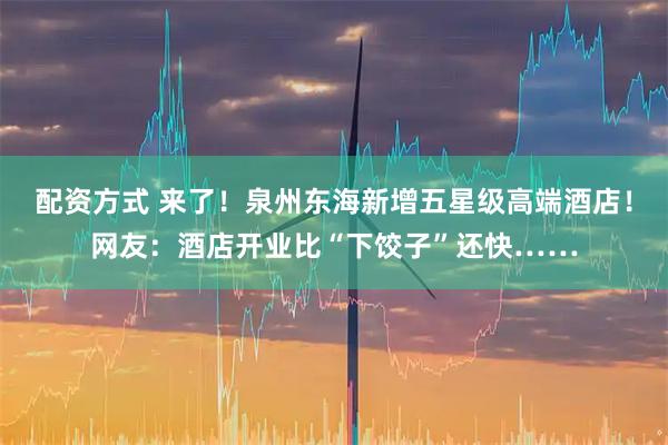 配资方式 来了！泉州东海新增五星级高端酒店！网友：酒店开业比“下饺子”还快……
