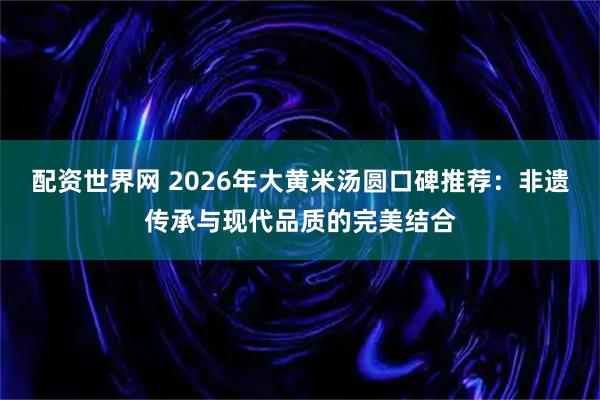 配资世界网 2026年大黄米汤圆口碑推荐：非遗传承与现代品质的完美结合