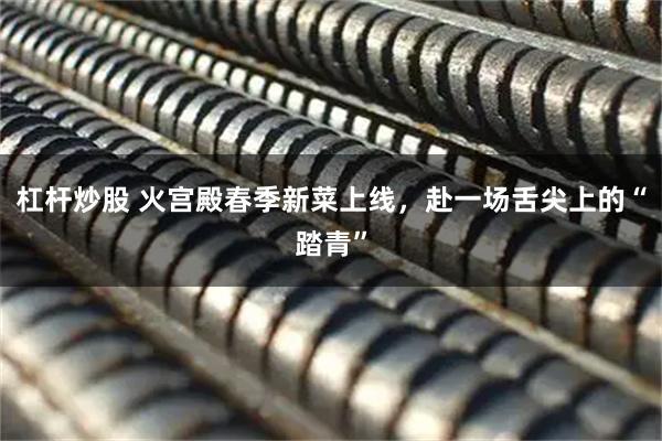 杠杆炒股 火宫殿春季新菜上线，赴一场舌尖上的“踏青”