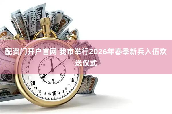 配资门开户官网 我市举行2026年春季新兵入伍欢送仪式