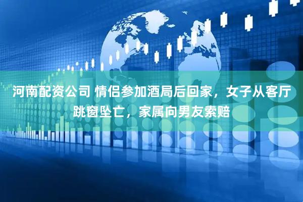 河南配资公司 情侣参加酒局后回家，女子从客厅跳窗坠亡，家属向男友索赔