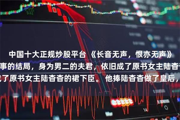 中国十大正规炒股平台 《长音无声，恨亦无声》虞长音李承衍陆杳杳故事的结局，身为男二的夫君，依旧成了原书女主陆杳杳的裙下臣。 他捧陆杳杳做了皇后，我没闹。