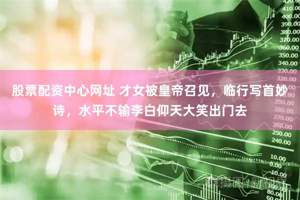股票配资中心网址 才女被皇帝召见，临行写首妙诗，水平不输李白仰天大笑出门去