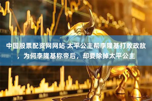 中国股票配资网网站 太平公主帮李隆基打败政敌，为何李隆基称帝后，却要除掉太平公主