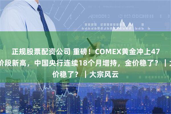 正规股票配资公司 重磅！COMEX黄金冲上4764美元阶段新高，中国央行连续18个月增持，金价稳了？｜大宗风云