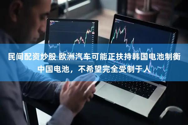 民间配资炒股 欧洲汽车可能正扶持韩国电池制衡中国电池，不希望完全受制于人