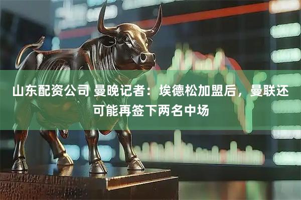 山东配资公司 曼晚记者：埃德松加盟后，曼联还可能再签下两名中场