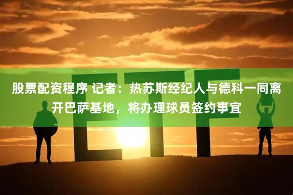 股票配资程序 记者：热苏斯经纪人与德科一同离开巴萨基地，将办理球员签约事宜
