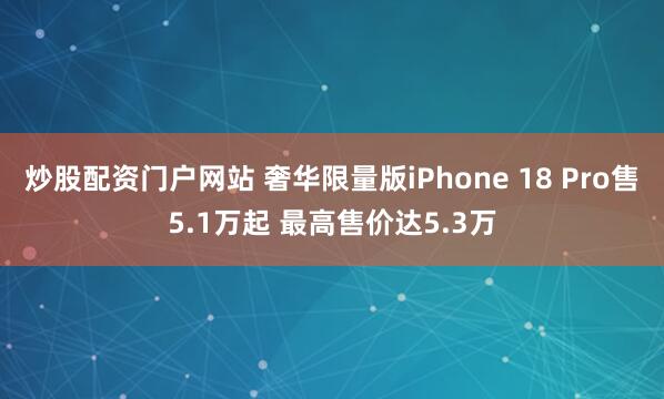 炒股配资门户网站 奢华限量版iPhone 18 Pro售5.1万起 最高售价达5.3万