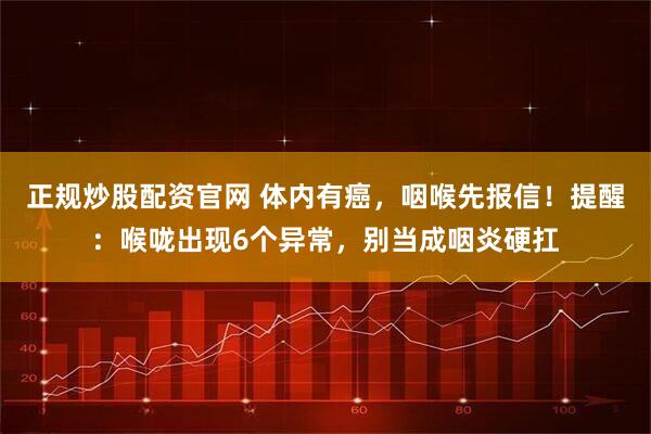 正规炒股配资官网 体内有癌，咽喉先报信！提醒：喉咙出现6个异常，别当成咽炎硬扛